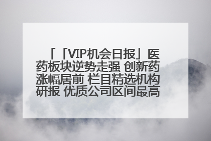 「VIP机会日报」医药板块逆势走强 创新药涨幅居前 栏目精选机构研报 优质公司区间最高涨34.9%