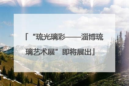 “琉光璃彩——淄博琉璃艺术展”即将展出