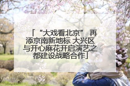 “大戏看北京” 再添京南新地标 大兴区与开心麻花开启演艺之都建设战略合作