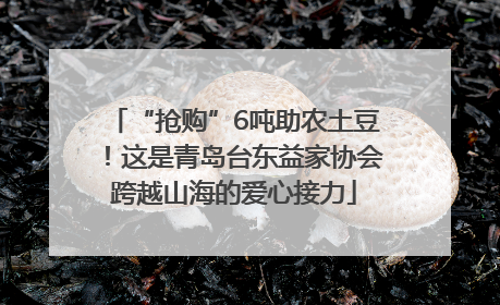 “抢购”6吨助农土豆！这是青岛台东益家协会跨越山海的爱心接力