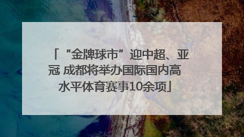 “金牌球市”迎中超、亚冠 成都将举办国际国内高水平体育赛事10余项