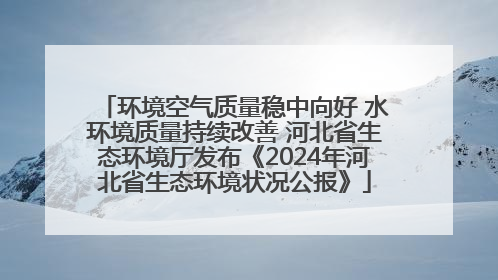 环境空气质量稳中向好 水环境质量持续改善 河北省生态环境厅发布《2024年河北省生态环境状况公报》