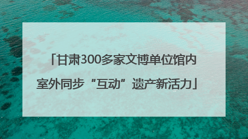 甘肃300多家文博单位馆内室外同步“互动”遗产新活力