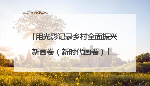 用光影记录乡村全面振兴新画卷（新时代画卷）