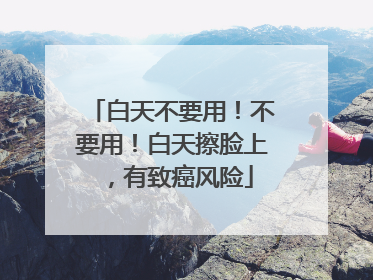 白天不要用！不要用！白天擦脸上，有致癌风险