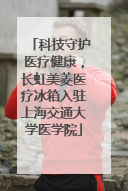 科技守护医疗健康，长虹美菱医疗冰箱入驻上海交通大学医学院