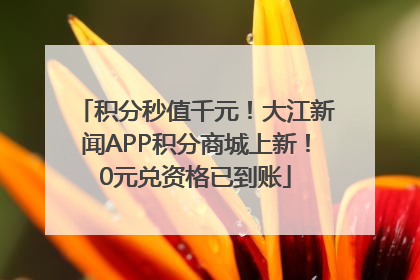 积分秒值千元！大江新闻APP积分商城上新！0元兑资格已到账