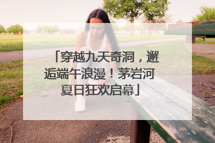 穿越九天奇洞，邂逅端午浪漫！茅岩河夏日狂欢启幕
