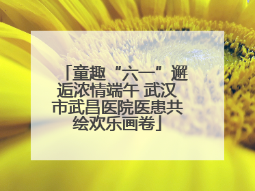 童趣“六一”邂逅浓情端午 武汉市武昌医院医患共绘欢乐画卷