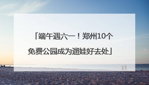 端午遇六一！郑州10个免费公园成为遛娃好去处