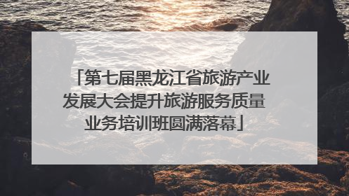 第七届黑龙江省旅游产业发展大会提升旅游服务质量业务培训班圆满落幕