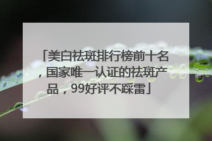 美白祛斑排行榜前十名，国家唯一认证的祛斑产品，99好评不踩雷