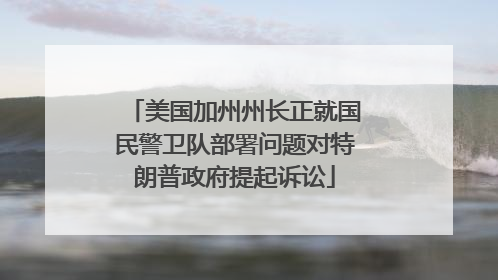 美国加州州长正就国民警卫队部署问题对特朗普政府提起诉讼