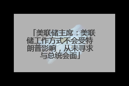 美联储主席：美联储工作方式不会受特朗普影响，从未寻求与总统会面