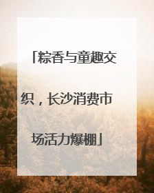 粽香与童趣交织，长沙消费市场活力爆棚