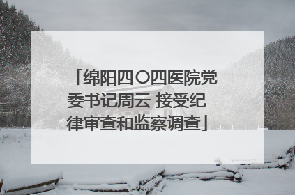 绵阳四〇四医院党委书记周云 接受纪律审查和监察调查