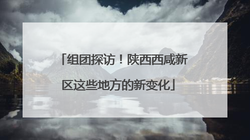 组团探访！陕西西咸新区这些地方的新变化