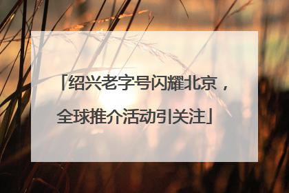 绍兴老字号闪耀北京，全球推介活动引关注