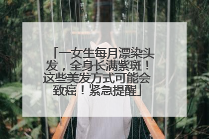 一女生每月漂染头发，全身长满紫斑！这些美发方式可能会致癌！紧急提醒