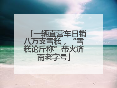 一辆直营车日销八万支雪糕，“雪糕论斤称”带火济南老字号