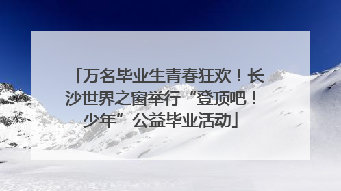 万名毕业生青春狂欢！长沙世界之窗举行“登顶吧！少年”公益毕业活动