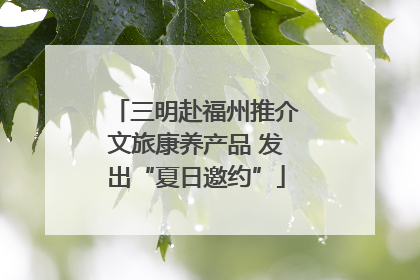 三明赴福州推介文旅康养产品 发出“夏日邀约”