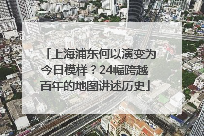 上海浦东何以演变为今日模样？24幅跨越百年的地图讲述历史