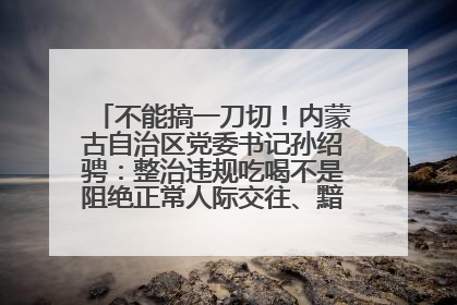 不能搞一刀切！内蒙古自治区党委书记孙绍骋：整治违规吃喝不是阻绝正常人际交往、黯淡人间烟火