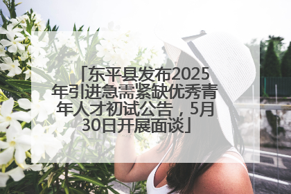 东平县发布2025年引进急需紧缺优秀青年人才初试公告，5月30日开展面谈