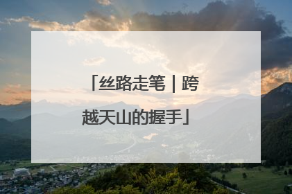 丝路走笔｜跨越天山的握手