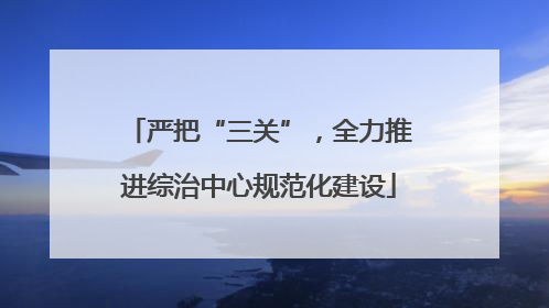 严把“三关”，全力推进综治中心规范化建设