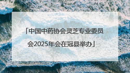 中国中药协会灵芝专业委员会2025年会在冠县举办