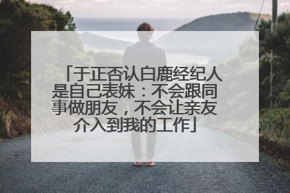 于正否认白鹿经纪人是自己表妹：不会跟同事做朋友，不会让亲友介入到我的工作