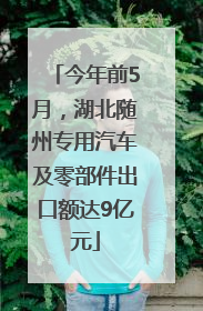 今年前5月，湖北随州专用汽车及零部件出口额达9亿元