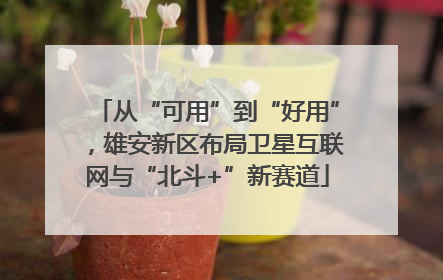 从“可用”到“好用”，雄安新区布局卫星互联网与“北斗+”新赛道