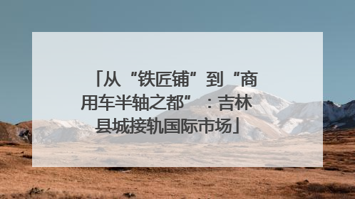 从“铁匠铺”到“商用车半轴之都”：吉林县城接轨国际市场