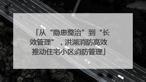 从“隐患整治”到“长效管理”，洪湖消防高效推动住宅小区消防管理