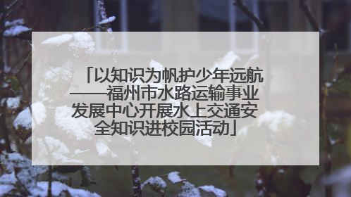 以知识为帆护少年远航——福州市水路运输事业发展中心开展水上交通安全知识进校园活动