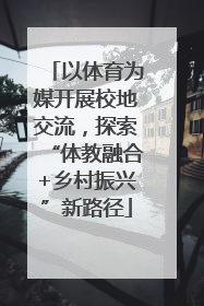 以体育为媒开展校地交流，探索“体教融合+乡村振兴”新路径