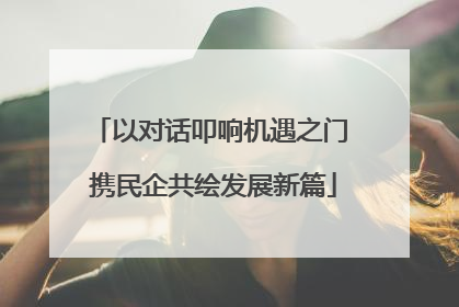 以对话叩响机遇之门 携民企共绘发展新篇