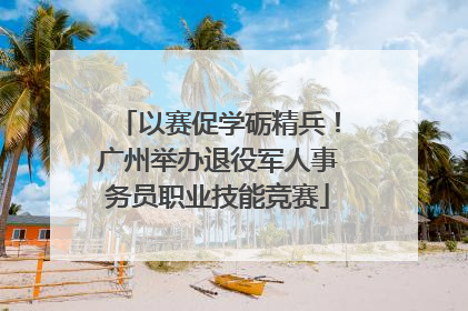 以赛促学砺精兵！广州举办退役军人事务员职业技能竞赛