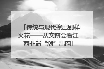 传统与现代擦出别样火花——从文博会看江西非遗“潮”出圈