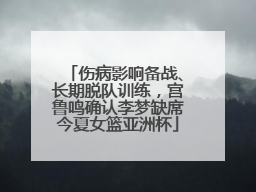 伤病影响备战、长期脱队训练，宫鲁鸣确认李梦缺席今夏女篮亚洲杯