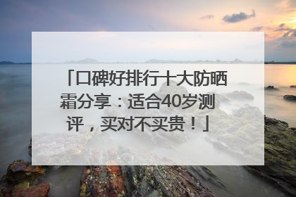 口碑好排行十大防晒霜分享：适合40岁测评，买对不买贵！