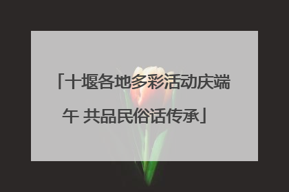 十堰各地多彩活动庆端午 共品民俗话传承