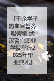 千余学子热血宣誓齐唱警歌 武汉警官职业学院举行2025年毕业典礼