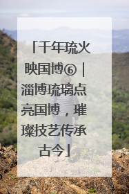 千年琉火映国博⑥｜淄博琉璃点亮国博，璀璨技艺传承古今