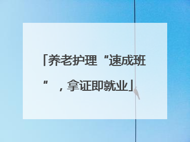 养老护理“速成班”，拿证即就业