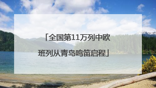 全国第11万列中欧班列从青岛鸣笛启程