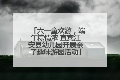 六一童欢游，端午粽情浓 宜宾江安县幼儿园开展亲子趣味游园活动